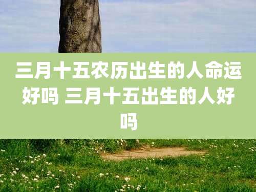 三月十五农历出生的人命运好吗 三月十五出生的人好吗