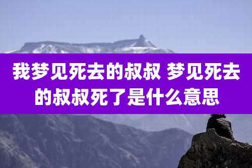 我梦见死去的叔叔 梦见死去的叔叔死了是什么意思