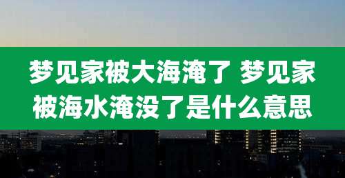 梦见家被大海淹了 梦见家被海水淹没了是什么意思