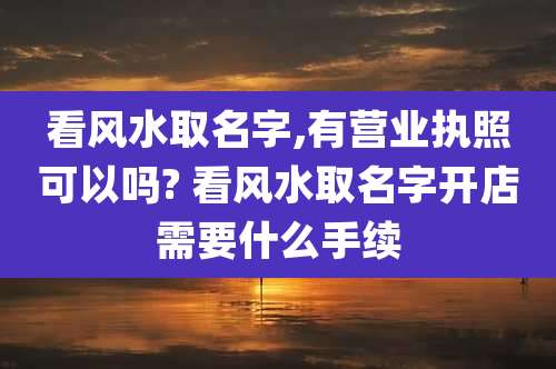 看风水取名字,有营业执照可以吗? 看风水取名字开店需要什么手续