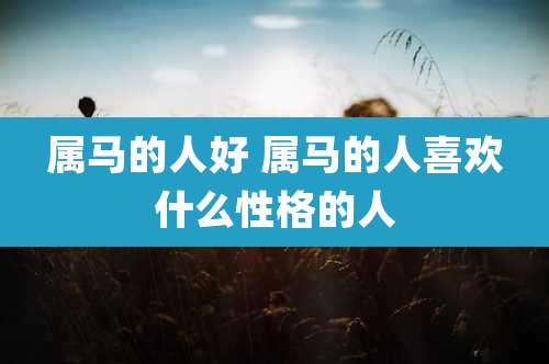属马的人好 属马的人喜欢什么性格的人