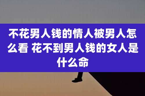 不花男人钱的情人被男人怎么看 花不到男人钱的女人是什么命