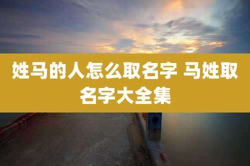 姓马的人怎么取名字 马姓取名字大全集