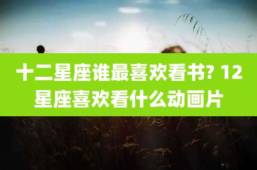 十二星座谁最喜欢看书? 12星座喜欢看什么动画片