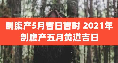 剖腹产5月吉日吉时 2021年剖腹产五月黄道吉日