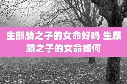 生麒麟之子的女命好吗 生麒麟之子的女命如何