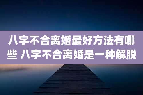 八字不合离婚最好方法有哪些 八字不合离婚是一种解脱