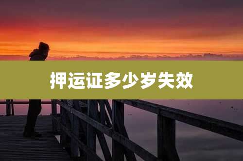 押运证多少岁失效