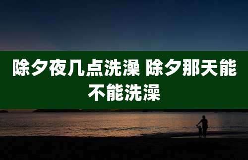 除夕夜几点洗澡 除夕那天能不能洗澡