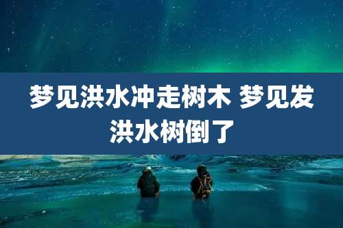 梦见洪水冲走树木 梦见发洪水树倒了