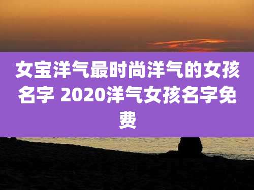 女宝洋气最时尚洋气的女孩名字 2020洋气女孩名字免费