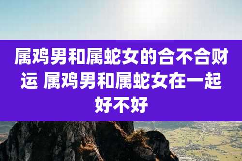 属鸡男和属蛇女的合不合财运 属鸡男和属蛇女在一起好不好