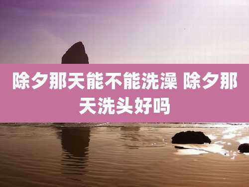 除夕那天能不能洗澡 除夕那天洗头好吗