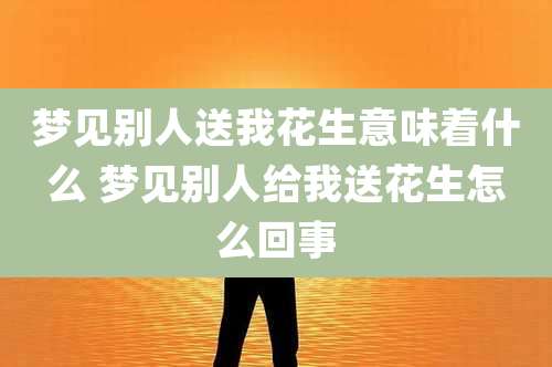 梦见别人送我花生意味着什么 梦见别人给我送花生怎么回事