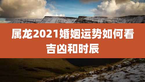 属龙2021婚姻运势如何看吉凶和时辰