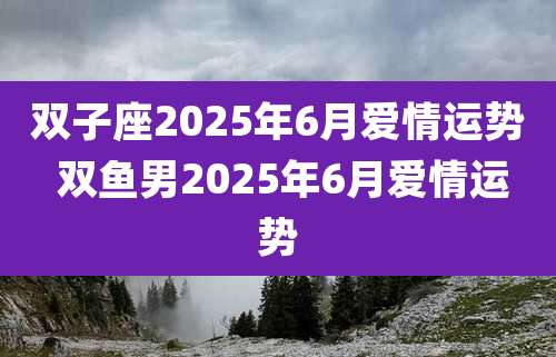 双子座2025年6月爱情运势 双鱼男2025年6月爱情运势