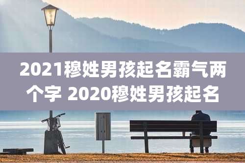 2021穆姓男孩起名霸气两个字 2020穆姓男孩起名