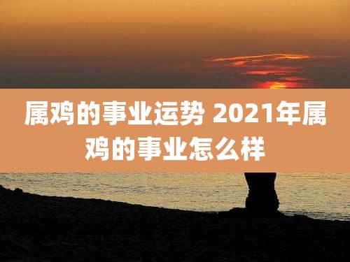 属鸡的事业运势 2021年属鸡的事业怎么样