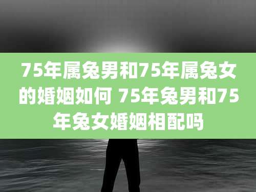 75年属兔男和75年属兔女的婚姻如何 75年兔男和75年兔女婚姻相配吗