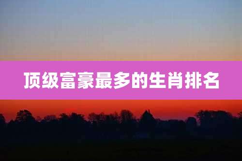 顶级富豪最多的生肖排名