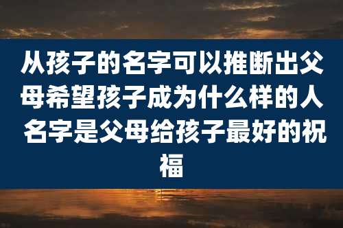 从孩子的名字可以推断出父母希望孩子成为什么样的人 名字是父母给孩子最好的祝福