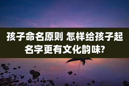 孩子命名原则 怎样给孩子起名字更有文化韵味?