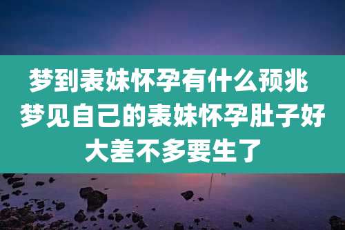 梦到表妹怀孕有什么预兆 梦见自己的表妹怀孕肚子好大差不多要生了