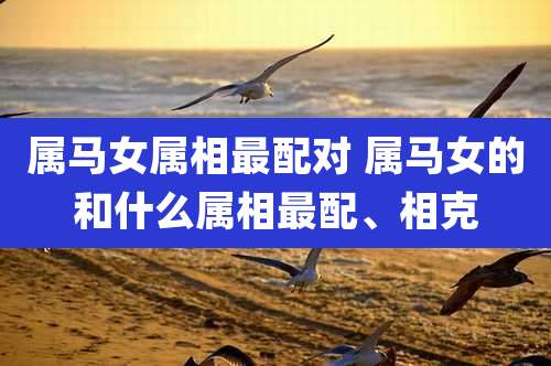 属马女属相最配对 属马女的和什么属相最配、相克