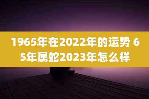 1965年在2022年的运势 65年属蛇2023年怎么样