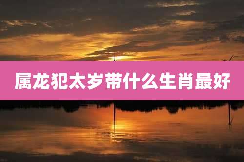 属龙犯太岁带什么生肖最好