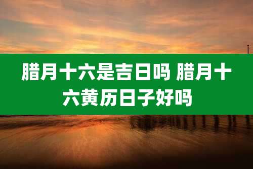 腊月十六是吉日吗 腊月十六黄历日子好吗