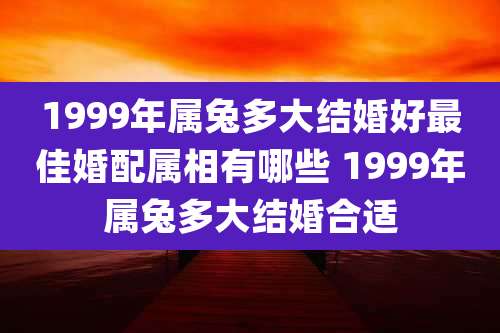 1999年属兔多大结婚好最佳婚配属相有哪些 1999年属兔多大结婚合适