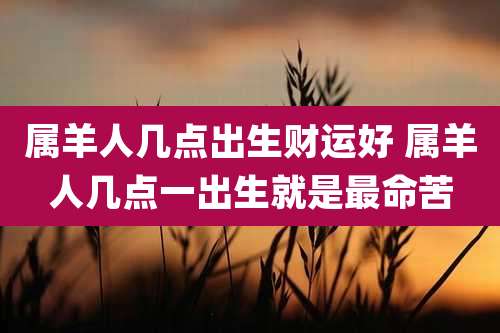 属羊人几点出生财运好 属羊人几点一出生就是最命苦