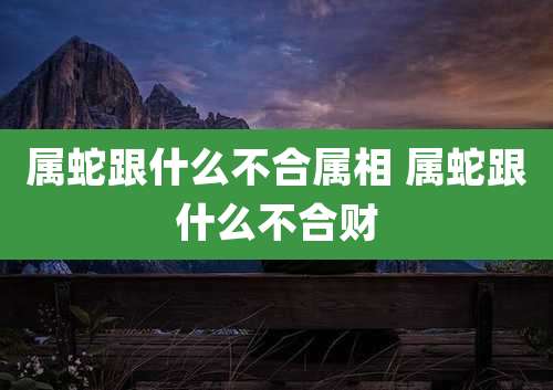 属蛇跟什么不合属相 属蛇跟什么不合财