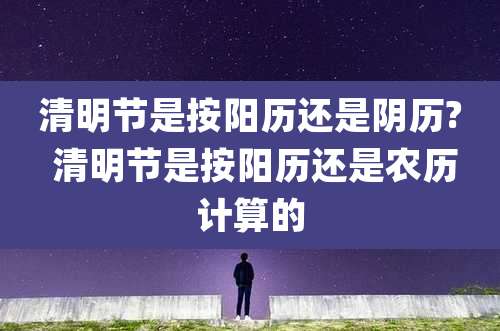 清明节是按阳历还是阴历? 清明节是按阳历还是农历计算的