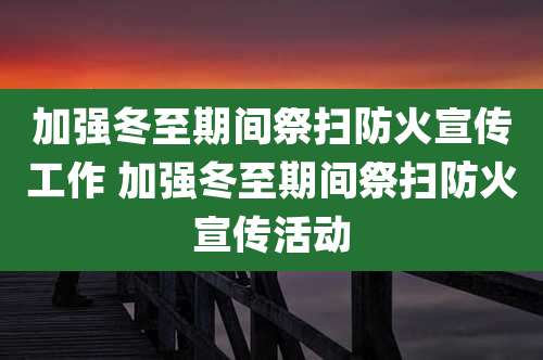 加强冬至期间祭扫防火宣传工作 加强冬至期间祭扫防火宣传活动