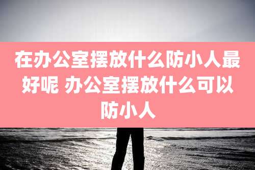 在办公室摆放什么防小人最好呢 办公室摆放什么可以防小人