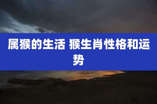 属猴的生活 猴生肖性格和运势