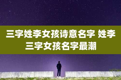 三字姓李女孩诗意名字 姓李三字女孩名字最潮