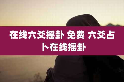 在线六爻摇卦 免费 六爻占卜在线摇卦