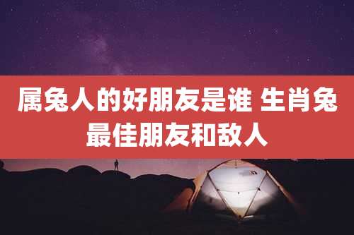 属兔人的好朋友是谁 生肖兔最佳朋友和敌人