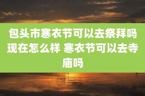 包头市寒衣节可以去祭拜吗现在怎么样 寒衣节可以去寺庙吗