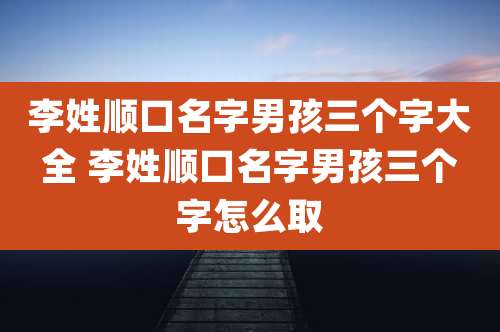 李姓顺口名字男孩三个字大全 李姓顺口名字男孩三个字怎么取