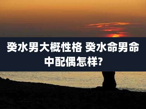 癸水男大概性格 癸水命男命中配偶怎样?