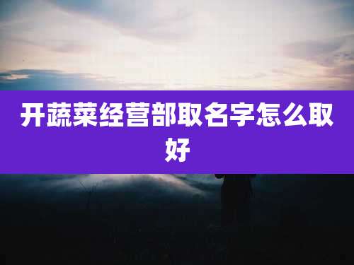 开蔬菜经营部取名字怎么取好