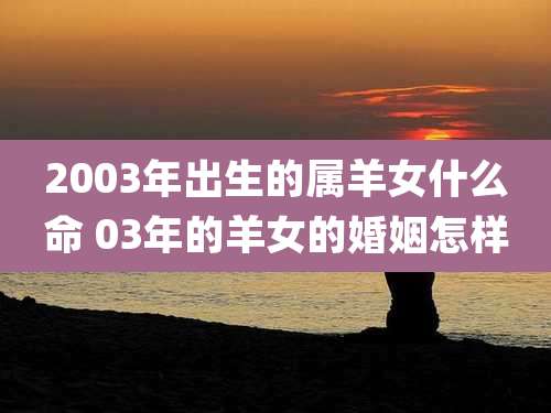 2003年出生的属羊女什么命 03年的羊女的婚姻怎样