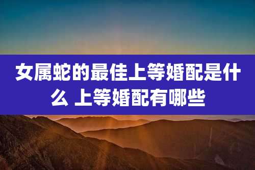 女属蛇的最佳上等婚配是什么 上等婚配有哪些
