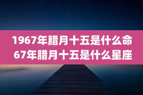 1967年腊月十五是什么命 67年腊月十五是什么星座