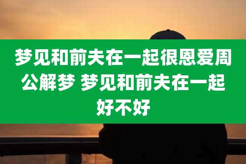 梦见和前夫在一起很恩爱周公解梦 梦见和前夫在一起好不好