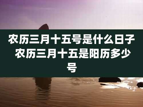 农历三月十五号是什么日子 农历三月十五是阳历多少号